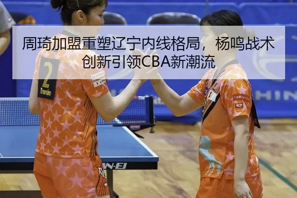 周琦加盟重塑辽宁内线格局，杨鸣战术创新引领CBA新潮流