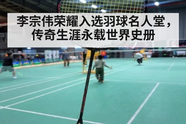 李宗伟荣耀入选羽球名人堂，传奇生涯永载世界史册